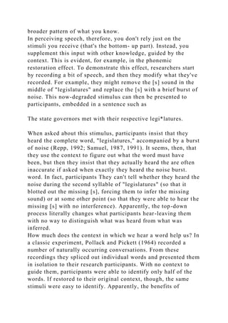 broader pattern of what you know.
In perceiving speech, therefore, you don't rely just on the
stimuli you receive (that's the bottom- up part). Instead, you
supplement this input with other knowledge, guided by the
context. This is evident, for example, in the phonemic
restoration effect. To demonstrate this effect, researchers start
by recording a bit of speech, and then they modify what they've
recorded. For example, they might remove the [s] sound in the
middle of "legislatures" and replace the [s] with a brief burst of
noise. This now-degraded stimulus can then be presented to
participants, embedded in a sentence such as
The state governors met with their respective legi*latures.
When asked about this stimulus, participants insist that they
heard the complete word, "legislatures," accompanied by a burst
of noise (Repp, 1992; Samuel, 1987, 1991). It seems, then, that
they use the context to figure out what the word must have
been, but then they insist that they actually heard the are often
inaccurate if asked when exactly they heard the noise burst.
word. In fact, participants They can't tell whether they heard the
noise during the second syllable of "legislatures" (so that it
blotted out the missing [s], forcing them to infer the missing
sound) or at some other point (so that they were able to hear the
missing [s] with no interference). Apparently, the top-down
process literally changes what participants hear-leaving them
with no way to distinguish what was heard from what was
inferred.
How much does the context in which we hear a word help us? In
a classic experiment, Pollack and Pickett (1964) recorded a
number of naturally occurring conversations. From these
recordings they spliced out individual words and presented them
in isolation to their research participants. With no context to
guide them, participants were able to identify only half of the
words. If restored to their original context, though, the same
stimuli were easy to identify. Apparently, the benefits of
 
