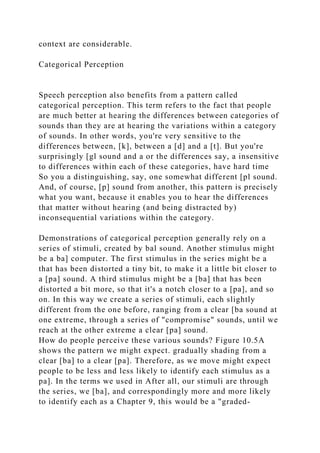 context are considerable.
Categorical Perception
Speech perception also benefits from a pattern called
categorical perception. This term refers to the fact that people
are much better at hearing the differences between categories of
sounds than they are at hearing the variations within a category
of sounds. In other words, you're very sensitive to the
differences between, [k], between a [d] and a [t]. But you're
surprisingly [gl sound and a or the differences say, a insensitive
to differences within each of these categories, have hard time
So you a distinguishing, say, one somewhat different [pl sound.
And, of course, [p] sound from another, this pattern is precisely
what you want, because it enables you to hear the differences
that matter without hearing (and being distracted by)
inconsequential variations within the category.
Demonstrations of categorical perception generally rely on a
series of stimuli, created by bal sound. Another stimulus might
be a ba] computer. The first stimulus in the series might be a
that has been distorted a tiny bit, to make it a little bit closer to
a [pa] sound. A third stimulus might be a [ba] that has been
distorted a bit more, so that it's a notch closer to a [pa], and so
on. In this way we create a series of stimuli, each slightly
different from the one before, ranging from a clear [ba sound at
one extreme, through a series of "compromise" sounds, until we
reach at the other extreme a clear [pa] sound.
How do people perceive these various sounds? Figure 10.5A
shows the pattern we might expect. gradually shading from a
clear [ba] to a clear [pa]. Therefore, as we move might expect
people to be less and less likely to identify each stimulus as a
pa]. In the terms we used in After all, our stimuli are through
the series, we [ba], and correspondingly more and more likely
to identify each as a Chapter 9, this would be a "graded-
 
