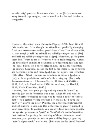 membership" pattern: Test cases close to the [ba] as we move
away from this prototype, cases should be harder and harder to
categorize.
However, the actual data, shown in Figure 10.5B, don't fit with
this prediction. Even though the stimuli are gradually changing
from one extreme to another, participants "hear" an abrupt shift,
so that roughly half the stimuli are reliably categorized as [ba]
and half are reliably categorized as [pa]. Moreover, participants
seem indifferent to the differences within each category. Across
the first dozen stimuli, the syllables are becoming less and less
[ba]-like, but this is not reflected in how the listeners identify
the sounds. Likewise, across the last dozen stimuli, the syllables
are becoming more and more [pa]-like, but again, this trend has
little effect. What listeners seem to hear is either a [pa] or a
[ba], with no gradations inside of either category. (For early
demonstrations, see Liberman Harris, Hoffman, & Griffith,
1957; Lisker & Abrahmson, 1970; for reviews, see Handel,
1989; Yeni- Komshian, 1993.)
It seems, then, that your perceptual apparatus is "tuned" to
provide just the information you need. After all, you want to
know whether someone advised you to "take a path" or "take a
bath." You certainly care whether a friend said, "You're the
best" or "You're the pest." Plainly, the difference between [b]
and [p] matters to you, and this difference is clearly marked in
your perception. In contrast, you usually don't care how exactly
the speaker pronounced "path" or "best"-that's not information
that matters for getting the meaning of these utterances. And
here too, your perception serves you well by largely ignoring
these "subphonemic" variations. (For more on the broad issue of
 