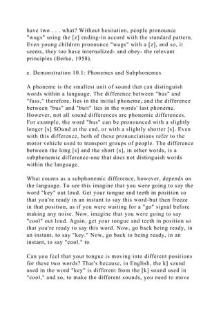 have two . . . what? Without hesitation, people pronounce
"wugs" using the [z] ending-in accord with the standard pattern.
Even young children pronounce "wugs" with a [z], and so, it
seems, they too have internalized- and obey- the relevant
principles (Berko, 1958).
e. Demonstration 10.1: Phonemes and Subphonemes
A phoneme is the smallest unit of sound that can distinguish
words within a language. The difference between "bus" and
"fuss," therefore, lies in the initial phoneme, and the difference
between "bus" and "butt" lies in the words' last phoneme.
However, not all sound differences are phonemic differences.
For example, the word "bus" can be pronounced with a slightly
longer [s] SOund at the end, or with a slightly shorter [s]. Even
with this difference, both of these pronunciations refer to the
motor vehicle used to transport groups of people. The difference
between the long [s] and the short [s], in other words, is a
subphonemic difference-one that does not distinguish words
within the language.
What counts as a subphonemic difference, however, depends on
the language. To see this imagine that you were going to say the
word "key" out loud. Get your tongue and teeth in position so
that you're ready in an instant to say this word-but then freeze
in that position, as if you were waiting for a "go" signal before
making any noise. Now, imagine that you were going to say
"cool" out loud. Again, get your tongue and teeth in position so
that you're ready to say this word. Now, go back being ready, in
an instant, to say "key." Now, go back to being ready, in an
instant, to say "cool." to
Can you feel that your tongue is moving into different positions
for these two words? That's because, in English, the k] sound
used in the word "key" is different from the [k] sound used in
"cool," and so, to make the different sounds, you need to move
 