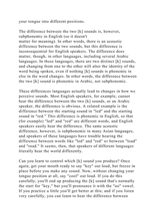 your tongue into different positions.
The difference between the two [k] sounds is, however,
subphonemic in English (so it doesn't
matter for meaning). In other words, there is an acoustic
difference between the two sounds, but this difference is
inconsequential for English speakers. The difference does
matter, though, in other languages, including several Arabic
languages. In these languages, there are two distinct [k] sounds,
and changing from one to the other will alter the identity of the
word being spoken, even if nothing [k] sounds is phonemic in
else in the word changes. In other words, the difference between
the two [k] sound is phonemic in Arabic, not subphonemic.
These differences languages actually lead to changes in how we
perceive sounds. Most English speakers, for example, cannot
hear the difference between the two [k] sounds, or an Arabic
speaker, the difference is obvious. A related example is the
difference between the starting sound in "led" and the starting
sound in "red." This difference is phonemic in English, so that
(for example) "led" and "red" are different words, and English
speakers easily hear the difference. The same acoustic
difference, however, is subphonemic in many Asian languages,
and speakers of these languages have trouble hearing the
difference between words like "led" and "red" or between "load"
and "road." It seems, then, that speakers of different languages
literally hear the world differently.
Can you learn to control which [k] sound you produce? Once
again, get your mouth ready to say "key" out loud, but freeze in
place before you make any sound. Now, without changing your
tongue position at all, say "cool" out loud. If you do this
carefully, you'll end up producing the [k] sound that's normally
the start for "key," but you'll pronounce it with the "oo" vowel.
If you practice a little you'll get better at this; and if you listen
very carefully, you can learn to hear the difference between
 