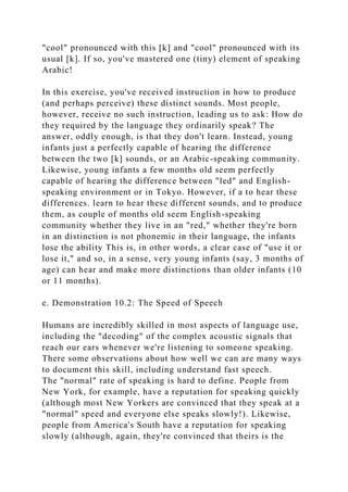 "cool" pronounced with this [k] and "cool" pronounced with its
usual [k]. If so, you've mastered one (tiny) element of speaking
Arabic!
In this exercise, you've received instruction in how to produce
(and perhaps perceive) these distinct sounds. Most people,
however, receive no such instruction, leading us to ask: How do
they required by the language they ordinarily speak? The
answer, oddly enough, is that they don't learn. Instead, young
infants just a perfectly capable of hearing the difference
between the two [k] sounds, or an Arabic-speaking community.
Likewise, young infants a few months old seem perfectly
capable of hearing the difference between "led" and English-
speaking environment or in Tokyo. However, if a to hear these
differences. learn to hear these different sounds, and to produce
them, as couple of months old seem English-speaking
community whether they live in an "red," whether they're born
in an distinction is not phonemic in their language, the infants
lose the ability This is, in other words, a clear case of "use it or
lose it," and so, in a sense, very young infants (say, 3 months of
age) can hear and make more distinctions than older infants (10
or 11 months).
e. Demonstration 10.2: The Speed of Speech
Humans are incredibly skilled in most aspects of language use,
including the "decoding" of the complex acoustic signals that
reach our ears whenever we're listening to someone speaking.
There some observations about how well we can are many ways
to document this skill, including understand fast speech.
The "normal" rate of speaking is hard to define. People from
New York, for example, have a reputation for speaking quickly
(although most New Yorkers are convinced that they speak at a
"normal" speed and everyone else speaks slowly!). Likewise,
people from America's South have a reputation for speaking
slowly (although, again, they're convinced that theirs is the
 