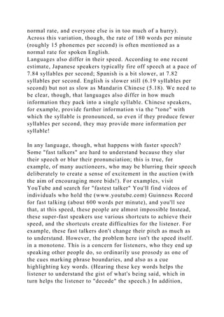 normal rate, and everyone else is in too much of a hurry).
Across this variation, though, the rate of 180 words per minute
(roughly 15 phonemes per second) is often mentioned as a
normal rate for spoken English.
Languages also differ in their speed. According to one recent
estimate, Japanese speakers typically fire off speech at a pace of
7.84 syllables per second; Spanish is a bit slower, at 7.82
syllables per second. English is slower still (6.19 syllables per
second) but not as slow as Mandarin Chinese (5.18). We need to
be clear, though, that languages also differ in how much
information they pack into a single syllable. Chinese speakers,
for example, provide further information via the "tone" with
which the syllable is pronounced, so even if they produce fewer
syllables per second, they may provide more information per
syllable!
In any language, though, what happens with faster speech?
Some "fast talkers" are hard to understand because they slur
their speech or blur their pronunciation; this is true, for
example, of many auctioneers, who may be blurring their speech
deliberately to create a sense of excitement in the auction (with
the aim of encouraging more bids!). For examples, visit
YouTube and search for "fastest talker" You'll find videos of
individuals who hold the (www.youtube.com) Guinness Record
for fast talking (about 600 words per minute), and you'll see
that, at this speed, these people are almost impossible Instead,
these super-fast speakers use various shortcuts to achieve their
speed, and the shortcuts create difficulties for the listener. For
example, these fast talkers don't change their pitch as much as
to understand. However, the problem here isn't the speed itself.
in a monotone. This is a concern for listeners, who they end up
speaking other people do, so ordinarily use prosody as one of
the cues marking phrase boundaries, and also as a cue
highlighting key words. (Hearing these key words helps the
listener to understand the gist of what's being said, which in
turn helps the listener to "decode" the speech.) In addition,
 