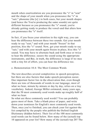 mouth when coarticulation are you pronounce the "s" in "seat"
and the shape of your mouth when you pronounce the "s" in
"suit." phoneme (the [s] ) in both cases, but your mouth shapes
(and hence the You're producing the same sounds) are quite
different because as you pronounce the "s" sound, you're
already getting ready to produce the vowel-and that alters how
you pronounce the "s" itself.
In fact, if you focus your attention in the right way, you can
hear the difference between these two sounds. Get your mouth
ready to say "seat," and with your mouth "frozen" in that
position, hiss the "s" sound. Now, get your mouth ready to say
"suit," and with your mouth again frozen in place, hiss this "s"
sound. You may have to alternate back and forth once or twice
to hear the difference. easure the sound using the appropriate
instruments, and But, in truth, the difference is large if we mea
with a tiny bit of effort, you can hear the difference too.
e. Demonstration 10.4: The Most Common Words
The text describes several complexities in speech perception,
but there are also factors that make speech perception easier.
One important factor lies in the observation that, even though
there are tens of thousands of words in our language, most of
what we hear, minute by minute or day by day, relies on a tiny
vocabulary. Indeed, George Miller estimated, many years ago,
that the 50 most commonly used words make up roughly half of
what we hear.
So what are these commonly used words? You can probably
guess most of them. Take a blank piece of paper, and write
down your nominees for English's most commonly used words.
Then, once you've finished, you can check your list against the
list compiled by the people who publish the Oxford English
Dictionary (hidden below). Their list of the 100 most commonly
used words can be found below. How many of the (actual) top
10 appeared on your list? How many of the (actual) top 20? The
 