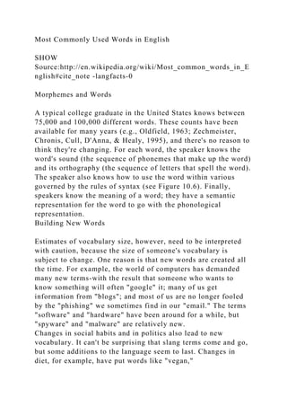 Most Commonly Used Words in English
SHOW
Source:http://en.wikipedia.org/wiki/Most_common_words_in_E
nglish#cite_note -langfacts-0
Morphemes and Words
A typical college graduate in the United States knows between
75,000 and 100,000 different words. These counts have been
available for many years (e.g., Oldfield, 1963; Zechmeister,
Chronis, Cull, D'Anna, & Healy, 1995), and there's no reason to
think they're changing. For each word, the speaker knows the
word's sound (the sequence of phonemes that make up the word)
and its orthography (the sequence of letters that spell the word).
The speaker also knows how to use the word within various
governed by the rules of syntax (see Figure 10.6). Finally,
speakers know the meaning of a word; they have a semantic
representation for the word to go with the phonological
representation.
Building New Words
Estimates of vocabulary size, however, need to be interpreted
with caution, because the size of someone's vocabulary is
subject to change. One reason is that new words are created all
the time. For example, the world of computers has demanded
many new terms-with the result that someone who wants to
know something will often "google" it; many of us get
information from "blogs"; and most of us are no longer fooled
by the "phishing" we sometimes find in our "email." The terms
"software" and "hardware" have been around for a while, but
"spyware" and "malware" are relatively new.
Changes in social habits and in politics also lead to new
vocabulary. It can't be surprising that slang terms come and go,
but some additions to the language seem to last. Changes in
diet, for example, have put words like "vegan,"
 