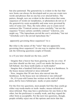 but also patterned. The generativity is evident in the fact that
new forms can always be developed-and so you can create new
words and phrases that no one has ever uttered before. The
patters, though, new are evident in the observation that some
sequences of words (or morphemes, or phonemes) do not-as if
the generativity seem acceptable and some were governed by
rules of some sort. Thus, the rules allow you to create novel
sentences like "Comical cartons cruise carefully," but not the
sequence "Cruise cartons carefully comical." Likewise, you
might say, "The leprechaun envied the cow's artichoke," but not
"Artichoke cow's the envied leprechaun the."
apparently governing these sequences? As o
But what is the nature of the "rules" that are apparently
governing these sequences? As one way to explore this issue,
ask the following questions couple of friends:
to a If you later should see the tree, you'll
· Imagine that a beaver has been gnawing see the on a tree. If
you later should see the tree, you'll see marks the beaver has
left behind. Are these tooth-marks or teeth-marks?
· Imagine that a hundred field mice are living in a farmhouse. Is
the house mouse-infested or mice-infested?
· Now, imagine that 50 rats have also moved into the
farmhouse. Is the house now rat-infested or rats-infested?
· Or, if 4-year-old Connor has written on the wall with three
pens, did he leave behind pen- marks or pens-marks?
For the first two questions, most people feel like they could go
either way-tooth-marks or teeth- marks; mouse-infested or
mice-infested. They may have a preference for one form or the
other, but the preference is usually weak, and they regard the
other form as acceptable. For the next two questions, though,
people reliably reject one of the options and insist that the
 
