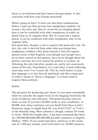 house is rat-infested and that Connor left pen-marks. Is this
consistent with how your friends answered?
What's going on here? It turns out that these combinations
follow a rule-one that governs how morphemes combine. In
essence, the rules says that if a noun has an irregular plural,
then it can be combined with other morphemes in either its
plural form or its singular form. But if a noun has a regular
plural, it can be combined with other morphemes only in the
singular form.
Our point here, though, is not to explore this particular rule. (In
fact, this rule is derived from other rules governing how
morphemes combine.) Our point instead is that this regular
pattern exists within English, even though most people have
never been trained on this pattern, have never thought about the
pattern, and may not even realize the pattern is in place. In
following this rule therefore, people are surely not consciously
aware of the rule. Nonetheless, it's a rule they've been following
since they were 3 or 4 years old. This by itself makes it clear
that language is in fact heavily patterned, and that a large part
of what it means to "know a language" is to learn (and to
respect) these patterns.
Syntax
The potential for producing new forms is even more remarkable
when we consider the uppèr levels in the language hierarchy-the
levels of phrases and sentences. This point becomes obvious
when we ask: If you have 60,000 words in your vocabulary, or
80,000, how many sentences can you build from those words?
Sentences range in length from the very brief ("Go!" or "I do")
to the absurdly long. Most sentences, though, contain 20 words
or fewer. With this length limit, it has been estimated that there
are 100,000,000,000,000,000,000 possible sentences in English
(Pinker, 1994). If you could read these sentences at the insane
rate of 1,000 per second, you'd still need over 30,000 centuries
 