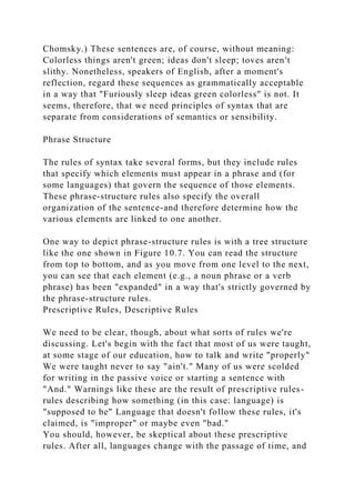 Chomsky.) These sentences are, of course, without meaning:
Colorless things aren't green; ideas don't sleep; toves aren't
slithy. Nonetheless, speakers of English, after a moment's
reflection, regard these sequences as grammatically acceptable
in a way that "Furiously sleep ideas green colorless" is not. It
seems, therefore, that we need principles of syntax that are
separate from considerations of semantics or sensibility.
Phrase Structure
The rules of syntax take several forms, but they include rules
that specify which elements must appear in a phrase and (for
some languages) that govern the sequence of those elements.
These phrase-structure rules also specify the overall
organization of the sentence-and therefore determine how the
various elements are linked to one another.
One way to depict phrase-structure rules is with a tree structure
like the one shown in Figure 10.7. You can read the structure
from top to bottom, and as you move from one level to the next,
you can see that each element (e.g., a noun phrase or a verb
phrase) has been "expanded" in a way that's strictly governed by
the phrase-structure rules.
Prescriptive Rules, Descriptive Rules
We need to be clear, though, about what sorts of rules we're
discussing. Let's begin with the fact that most of us were taught,
at some stage of our education, how to talk and write "properly"
We were taught never to say "ain't." Many of us were scolded
for writing in the passive voice or starting a sentence with
"And." Warnings like these are the result of prescriptive rules-
rules describing how something (in this case: language) is
"supposed to be" Language that doesn't follow these rules, it's
claimed, is "improper" or maybe even "bad."
You should, however, be skeptical about these prescriptive
rules. After all, languages change with the passage of time, and
 