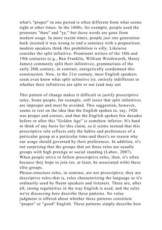what's "proper" in one period is often different from what seems
right at other times. In the 1600s, for example, people used the
pronouns "thou" and "ye," but those words are gone from
modern usage. In more recent times, people just one generation
back insisted it was wrong to end a sentence with a preposition;
modern speakers think this prohibition is silly. Likewise
consider the split infinitive. Prominent writers of the 18th and
19th centuries (e.g., Ben Franklin, William Wordsworth, Henry
James) commonly split their infinitives; grammarians of the
early 20th century, in contrast, energetically condemned this
construction. Now, in the 21st century, most English speakers
seem even know what split infinitive is). entirely indifferent to
whether their infinitives are split or not (and may not
This pattern of change makes it difficult to justify prescriptive
rules. Some people, for example, still insist that split infinitives
are improper and must be avoided. This suggestion, however,
seems to rest on the idea that the English spoken in, say, 1926
was proper and correct, and that the English spoken few decades
before or after this "Golden Age" is somehow inferior. It's hard
to think of any basis for this claim, so it seems instead that this
prescriptive rule reflects only the habits and preferences of a
particular group at a particular time-and there's no reason why
our usage should governed by their preferences. In addition, it's
not surprising that the groups that set these rules are usually
groups with high prestige or social standing (Labov, 2007).
When people strive to follow prescriptive rules, then, it's often
because they hope to join (or, at least, be associated with) these
elite groups.
Phrase-structure rules, in contrast, are not prescriptive; they are
descriptive rules-that is, rules characterizing the language as it's
ordinarily used by fluent speakers and listeners. There are, after
all, strong regularities in the way English is used, and the rules
we're discussing here describe these patterns. No value
judgment is offered about whether these patterns constitute
"proper" or "good" English. These patterns simply describe how
 