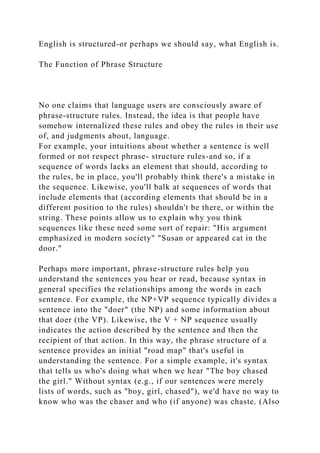 English is structured-or perhaps we should say, what English is.
The Function of Phrase Structure
No one claims that language users are consciously aware of
phrase-structure rules. Instead, the idea is that people have
somehow internalized these rules and obey the rules in their use
of, and judgments about, language.
For example, your intuitions about whether a sentence is well
formed or not respect phrase- structure rules-and so, if a
sequence of words lacks an element that should, according to
the rules, be in place, you'll probably think there's a mistake in
the sequence. Likewise, you'll balk at sequences of words that
include elements that (according elements that should be in a
different position to the rules) shouldn't be there, or within the
string. These points allow us to explain why you think
sequences like these need some sort of repair: "His argument
emphasized in modern society" "Susan or appeared cat in the
door."
Perhaps more important, phrase-structure rules help you
understand the sentences you hear or read, because syntax in
general specifies the relationships among the words in each
sentence. For example, the NP+VP sequence typically divides a
sentence into the "doer" (the NP) and some information about
that doer (the VP). Likewise, the V + NP sequence usually
indicates the action described by the sentence and then the
recipient of that action. In this way, the phrase structure of a
sentence provides an initial "road map" that's useful in
understanding the sentence. For a simple example, it's syntax
that tells us who's doing what when we hear "The boy chased
the girl." Without syntax (e.g., if our sentences were merely
lists of words, such as "boy, girl, chased"), we'd have no way to
know who was the chaser and who (if anyone) was chaste. (Also
 