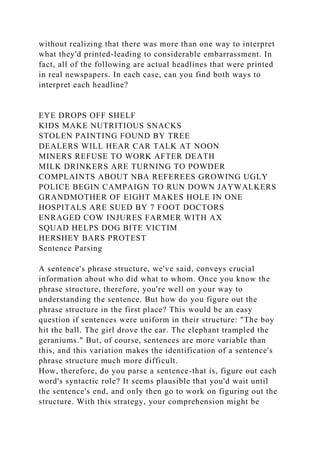 without realizing that there was more than one way to interpret
what they'd printed-leading to considerable embarrassment. In
fact, all of the following are actual headlines that were printed
in real newspapers. In each case, can you find both ways to
interpret each headline?
EYE DROPS OFF SHELF
KIDS MAKE NUTRITIOUS SNACKS
STOLEN PAINTING FOUND BY TREE
DEALERS WILL HEAR CAR TALK AT NOON
MINERS REFUSE TO WORK AFTER DEATH
MILK DRINKERS ARE TURNING TO POWDER
COMPLAINTS ABOUT NBA REFEREES GROWING UGLY
POLICE BEGIN CAMPAIGN TO RUN DOWN JAYWALKERS
GRANDMOTHER OF EIGHT MAKES HOLE IN ONE
HOSPITALS ARE SUED BY 7 FOOT DOCTORS
ENRAGED COW INJURES FARMER WITH AX
SQUAD HELPS DOG BITE VICTIM
HERSHEY BARS PROTEST
Sentence Parsing
A sentence's phrase structure, we've said, conveys crucial
information about who did what to whom. Once you know the
phrase structure, therefore, you're well on your way to
understanding the sentence. But how do you figure out the
phrase structure in the first place? This would be an easy
question if sentences were uniform in their structure: "The boy
hit the ball. The girl drove the car. The elephant trampled the
geraniums." But, of course, sentences are more variable than
this, and this variation makes the identification of a sentence's
phrase structure much more difficult.
How, therefore, do you parse a sentence-that is, figure out each
word's syntactic role? It seems plausible that you'd wait until
the sentence's end, and only then go to work on figuring out the
structure. With this strategy, your comprehension might be
 