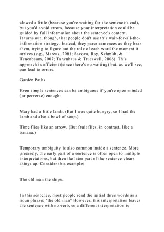 slowed a little (because you're waiting for the sentence's end),
but you'd avoid errors, because your interpretation could be
guided by full information about the sentence's content.
It turns out, though, that people don't use this wait-for-all-the-
information strategy. Instead, they parse sentences as they hear
them, trying to figure out the role of each word the moment it
arrives (e.g., Marcus, 2001; Savova, Roy, Schmidt, &
Tenenbaum, 2007; Tanenhaus & Trueswell, 2006). This
approach is efficient (since there's no waiting) but, as we'll see,
can lead to errors.
Garden Paths
Even simple sentences can be ambiguous if you're open-minded
(or perverse) enough:
Mary had a little lamb. (But I was quite hungry, so I had the
lamb and also a bowl of soup.)
Time flies like an arrow. (But fruit flies, in contrast, like a
banana.)
Temporary ambiguity is also common inside a sentence. More
precisely, the early part of a sentence is often open to multiple
interpretations, but then the later part of the sentence clears
things up. Consider this example:
The old man the ships.
In this sentence, most people read the initial three words as a
noun phrase: "the old man" However, this interpretation leaves
the sentence with no verb, so a different interpretation is
 