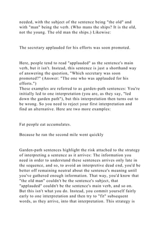 needed, with the subject of the sentence being "the old" and
with "man" being the verb. (Who mans the ships? It is the old,
not the young. The old man the ships.) Likewise:
The secretary applauded for his efforts was soon promoted.
Here, people tend to read "applauded" as the sentence's main
verb, but it isn't. Instead, this sentence is just a shorthand way
of answering the question, "Which secretary was soon
promoted?" (Answer: "The one who was applauded for his
efforts.")
These examples are referred to as garden-path sentences: You're
initially led to one interpretation (you are, as they say, "led
down the garden path"), but this interpretation then turns out to
be wrong. So you need to reject your first interpretation and
find an alternative. Here are two more examples:
Fat people eat accumulates.
Because he ran the second mile went quickly
Garden-path sentences highlight the risk attached to the strategy
of interpreting a sentence as it arrives: The information you
need in order to understand these sentences arrives only late in
the sequence, and so, to avoid an interpretive dead end, you'd be
better off remaining neutral about the sentence's meaning until
you've gathered enough information. That way, you'd know that
"the old man" couldn't be the sentence's subject, that
"applauded" couldn't be the sentence's main verb, and so on.
But this isn't what you do. Instead, you commit yourself fairly
early to one interpretation and then try to "fit" subsequent
words, as they arrive, into that interpretation. This strategy is
 