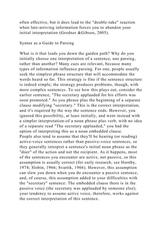 often effective, but it does lead to the "double-take" reaction
when late-arriving information forces you to abandon your
initial interpretation (Grodner &Gibson, 2005).
Syntax as a Guide to Parsing
What is it that leads you down the garden path? Why do you
initially choose one interpretation of a sentence, one parsing,
rather than another? Many cues are relevant, because many
types of information influence parsing. For one, people usually
seek the simplest phrase structure that will accommodate the
words heard so far. This strategy is fine if the sentence structure
is indeed simple; the strategy produces problems, though, with
more complex sentences. To see how this plays out, consider the
earlier sentence, "The secretary applauded for his efforts was
soon promoted." As you phrase plus the beginning of a separate
clause modifying "secretary." This is the correct interpretation,
and it's required by the way the sentence ends. However, you
ignored this possibility, at least initially, and went instead with
a simpler interpretation-of a noun phrase plus verb, with no idea
of a separate read "The secretary applauded," you had the
option of interpreting this as a noun embedded clause.
People also tend to assume that they'll be hearing (or reading)
active-voice sentences rather than passive-voice sentences, so
they generally interpret a sentence's initial noun phrase as the
"doer" of the action and not the recipient. As it happens, most
of the sentences you encounter are active, not passive, so this
assumption is usually correct (for early research, see Hornby,
1974; Slobin, 1966; Svartik, 1966). However, this assumption
can slow you down when you do encounter a passive sentence,
and, of course, this assumption added to your difficulties with
the "secretary" sentence: The embedded clause there is in the
passive voice (the secretary was applauded by someone else);
your tendency to assume active voice, therefore, works against
the correct interpretation of this sentence.
 