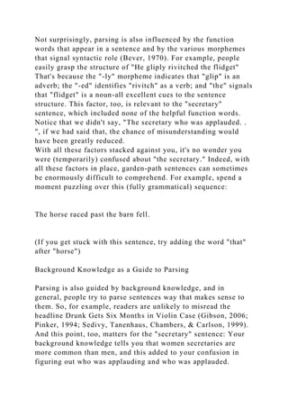 Not surprisingly, parsing is also influenced by the function
words that appear in a sentence and by the various morphemes
that signal syntactic role (Bever, 1970). For example, people
easily grasp the structure of "He gliply rivitched the flidget"
That's because the "-ly" morpheme indicates that "glip" is an
adverb; the "-ed" identifies "rivitch" as a verb; and "the" signals
that "flidget" is a noun-all excellent cues to the sentence
structure. This factor, too, is relevant to the "secretary"
sentence, which included none of the helpful function words.
Notice that we didn't say, "The secretary who was applauded. .
", if we had said that, the chance of misunderstanding would
have been greatly reduced.
With all these factors stacked against you, it's no wonder you
were (temporarily) confused about "the secretary." Indeed, with
all these factors in place, garden-path sentences can sometimes
be enormously difficult to comprehend. For example, spend a
moment puzzling over this (fully grammatical) sequence:
The horse raced past the barn fell.
(If you get stuck with this sentence, try adding the word "that"
after "horse")
Background Knowledge as a Guide to Parsing
Parsing is also guided by background knowledge, and in
general, people try to parse sentences way that makes sense to
them. So, for example, readers are unlikely to misread the
headline Drunk Gets Six Months in Violin Case (Gibson, 2006;
Pinker, 1994; Sedivy, Tanenhaus, Chambers, & Carlson, 1999).
And this point, too, matters for the "secretary" sentence: Your
background knowledge tells you that women secretaries are
more common than men, and this added to your confusion in
figuring out who was applauding and who was applauded.
 