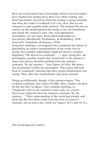 How can we document these knowledge effects? Several studies
have tracked how people move their eyes while reading, and
these movements can tell us when the reading is going smoothly
and when the reader is confused. Let's say, then, that we ask
someone to read a garden-path sentence. The moment the person
realizes he has misinterpreted the words so far, he'll backtrack
and reread the sentence's start, and, with appropriate
instruments, we can easily detect these backwards eye
movements (MacDonald, Pearlmutter, & Seidenberg, 1994;
Trueswell, Tanenhaus, & Garnsey, 1994).
Using this technique, investigators have examined the effects of
plausibility on readers interpretations of the words they're
seeing. For example, participants might be shown a sentence
beginning "The detectives examined. . . "; upon seeing this, the
participants sensibly assume that "examined" is the sentence's
main verb and are therefore puzzled when the sentence
continues "by the reporter..." (see Figure 10.10A). We detect
this puzzlement in their eye movements: They pause and look
back at "examined" realizing that their initial interpretation was
wrong. Then, after this recalculation, they press onward.
Things go differently, though, if the sentence begins "The
evidence examined. (see Figure 10.10B). Here, readers can draw
on the fact that "evidence" can't examine anything, so
"examined" can't be the sentence's main verb. As a result,
they're not surprised when the sentence continues "by the
reporter.. ." Their understanding of the world had already told
them that the first three words were the start of a passive
sentence, not an active one. (Also see Figures 10.11 and 10.12.)
The Extralinguistic Context
 