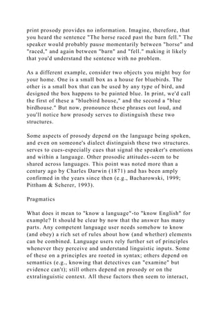 print prosody provides no information. Imagine, therefore, that
you heard the sentence "The horse raced past the barn fell." The
speaker would probably pause momentarily between "horse" and
"raced," and again between "barn" and "fell." making it likely
that you'd understand the sentence with no problem.
As a different example, consider two objects you might buy for
your home. One is a small box as a house for bluebirds. The
other is a small box that can be used by any type of bird, and
designed the box happens to be painted blue. In print, we'd call
the first of these a "bluebird house," and the second a "blue
birdhouse." But now, pronounce these phrases out loud, and
you'll notice how prosody serves to distinguish these two
structures.
Some aspects of prosody depend on the language being spoken,
and even on someone's dialect distinguish these two structures.
serves to cues-especially cues that signal the speaker's emotions
and within a language. Other prosodic attitudes-seem to be
shared across languages. This point was noted more than a
century ago by Charles Darwin (1871) and has been amply
confirmed in the years since then (e.g., Bacharowski, 1999;
Pittham & Scherer, 1993).
Pragmatics
What does it mean to "know a language"-to "know English" for
example? It should be clear by now that the answer has many
parts. Any competent language user needs somehow to know
(and obey) a rich set of rules about how (and whether) elements
can be combined. Language users rely further set of principles
whenever they perceive and understand linguistic inputs. Some
of these on a principles are rooted in syntax; others depend on
semantics (e.g., knowing that detectives can "examine" but
evidence can't); still others depend on prosody or on the
extralinguistic context. All these factors then seem to interact,
 
