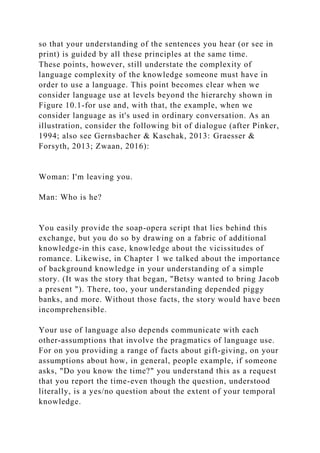 so that your understanding of the sentences you hear (or see in
print) is guided by all these principles at the same time.
These points, however, still understate the complexity of
language complexity of the knowledge someone must have in
order to use a language. This point becomes clear when we
consider language use at levels beyond the hierarchy shown in
Figure 10.1-for use and, with that, the example, when we
consider language as it's used in ordinary conversation. As an
illustration, consider the following bit of dialogue (after Pinker,
1994; also see Gernsbacher & Kaschak, 2013: Graesser &
Forsyth, 2013; Zwaan, 2016):
Woman: I'm leaving you.
Man: Who is he?
You easily provide the soap-opera script that lies behind this
exchange, but you do so by drawing on a fabric of additional
knowledge-in this case, knowledge about the vicissitudes of
romance. Likewise, in Chapter 1 we talked about the importance
of background knowledge in your understanding of a simple
story. (It was the story that began, "Betsy wanted to bring Jacob
a present "). There, too, your understanding depended piggy
banks, and more. Without those facts, the story would have been
incomprehensible.
Your use of language also depends communicate with each
other-assumptions that involve the pragmatics of language use.
For on you providing a range of facts about gift-giving, on your
assumptions about how, in general, people example, if someone
asks, "Do you know the time?" you understand this as a request
that you report the time-even though the question, understood
literally, is a yes/no question about the extent of your temporal
knowledge.
 