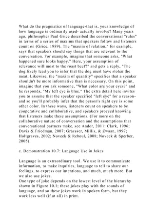 What do the pragmatics of language-that is, your knowledge of
how language is ordinarily used- actually involve? Many years
ago, philosopher Paul Grice described the conversational "rules"
in terms of a series of maxims that speakers follow and listeners
count on (Grice, 1989). The "maxim of relation," for example,
says that speakers should say things that are relevant to the
conversation. For example, imagine that someone asks, "What
happened sure looks happy." Here, your assumption of
relevance will most to the roast beef?" and gets a reply, "The
dog likely lead you to infer that the dog must have stolen the
meat. Likewise, the "maxim of quantity" specifies that a speaker
shouldn't be more informative than is necessary. On this point,
imagine that you ask someone, "What color are your eyes?" and
he responds, "My left eye is blue." The extra detail here invites
you to assume that the speaker specified "left eye" for a reason-
and so you'll probably infer that the person's right eye is some
other color. In these ways, listeners count on speakers to be
cooperative and collaborative, and speakers proceed knowing
that listeners make these assumptions. (For more on the
collaborative nature of conversation and the assumptions that
conversational partners make, see Andor, 2011: Clark, 1996;
Davis & Friedman, 2007; Graesser, Millis, & Zwaan, 1997;
Holtgraves, 2002; Noveck & Reboul, 2008; Noveck & Sperber,
2005).
e. Demonstration 10.7: Language Use in Jokes
Language is an extraordinary tool. We use it to communicate
information, to make inquiries, language to tell to share our
feelings, to express our intentions, and much, much more. But
we also use jokes.
One type of joke depends on the lowest level of the hierarchy
shown in Figure 10.1; these jokes play with the sounds of
language, and so these jokes work in spoken form, but they
work less well (if at all) in print.
 