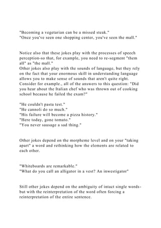 "Becoming a vegetarian can be a missed steak."
"Once you've seen one shopping center, you've seen the mall."
Notice also that these jokes play with the processes of speech
perception-so that, for example, you need to re-segment "them
all" as "the mall."
Other jokes also play with the sounds of language, but they rely
on the fact that your enormous skill in understanding language
allows you to make sense of sounds that aren't quite right.
Consider for example., all of the answers to this question: "Did
you hear about the Italian chef who was thrown out of cooking
school because he failed the exam?"
"He couldn't pasta test."
"He cannoli do so much."
"His failure will become a pizza history."
"Here today, gone tomato."
"You never sausage a sad thing."
Other jokes depend on the morpheme level and on your "taking
apart" a word and rethinking how the elements are related to
each other.
"Whiteboards are remarkable."
"What do you call an alligator in a vest? An inwestigator"
Still other jokes depend on the ambiguity of intact single words-
but with the reinterpretation of the word often forcing a
reinterpretation of the entire sentence.
 