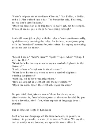 "Santa's helpers are subordinate Clauses." "An E-Flat, a G-Flat.
and a B-Flat walked into a bar. The bartender said, I'm sorry,
but we don't serve minors."
"Once the magician used trapdoors in every act, but he stopped.
It was, it seems, just a stage he was going through."
And still more jokes play with the rules of conversation-usually,
by deliberately breaking the rules. So Related, some jokes play
with the "standard" pattern for jokes-often, by saying something
pointless that it's funny.
"Knock knock." "Who's there?" "Spell." "Spell who?" "Okay, I
will. W. H. O."
"What does Tarzan say when he sees a herd of elephants in the
distance?"
"Look, a herd of elephants in the distance."
"What does Tarzan say when he sees a herd of elephants
wearing sunglasses?"
"Nothing. He doesn't recognize them."
"How do you get an elephant into the refrigerator?"
"Open the door. Insert the elephant. Close the door."
Do you think that jokes at one of these levels are more
effective-that is, funnier!-than jokes at the other levels? Do you
have a favorite joke? If so, what aspects of language does it
exploit?
The Biological Roots of Language
Each of us uses language all the time-to learn, to gossip, to
instruct, to persuade, to warn, to express affection. We use this
tool as easily as we breathe; we spend far more effort in
 