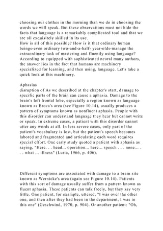 choosing our clothes in the morning than we do in choosing the
words we will speak. But these observations must not hide the
facts that language is a remarkably complicated tool and that we
are all exquisitely skilled in its use.
How is all of this possible? How is it that ordinary human
beings-even ordinary two-and-a-half- year-olds-manage the
extraordinary task of mastering and fluently using language?
According to equipped with sophisticated neural many authors,
the answer lies in the fact that humans are machinery
specialized for learning, and then using, language. Let's take a
quick look at this machinery.
Aphasias
disruption of As we described at the chapter's start, damage to
specific parts of the brain can cause a aphasia. Damage to the
brain's left frontal lobe, especially a region known as language
known as Broca's area (see Figure 10.14), usually produces a
pattern of symptoms known as nonfluent aphasia. People with
this disorder can understand language they hear but cannot write
or speak. In extreme cases, a patient with this disorder cannot
utter any words at all. In less severe cases, only part of the
patient's vocabulary is lost, but the patient's speech becomes
labored and fragmented and articulating each word requires
special effort. One early study quoted a patient with aphasia as
saying, "Here. . . head... operation... here... speech . . . none... .
. . what ... illness" (Luria, 1966, p. 406).
Different symptoms are associated with damage to a brain site
known as Wernicke's area (again see Figure 10.14). Patients
with this sort of damage usually suffer from a pattern known as
fluent aphasia. These patients can talk freely, but they say very
little. One patient, for example, uttered, "I was over the other
one, and then after they had been in the department, I was in
this one" (Geschwind, 1970, p. 904). Or another patient: "Oh,
 