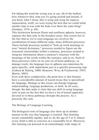 I'm taking the word the wrong way to say, all of the barbers
here whenever they stop you it's going around and around, if
you know what I mean, that is tying and tying for repucer,
repuceration, welll, we were trying the best that we could while
another time it was with the beds over there the same thing"
(Gardner, 1974, p. 68).
This distinction between fluent and nonfluent aphasia, however,
captures the data only in the broadest sense. One reason lies in
the fact that-as we've seen-language use involves the
coordination of many different steps, many different processes.
These include processes needed to "look up word meanings in
your "mental dictionary," processes needed to figure out the
structural relationships within a sentence, processes needed to
integrate information about a sentence's structure with the
meanings of the words within the sentence, and so on. Each of
these processes relies on its own set of brain pathways, so
damage result, the language loss in aphasia can sometimes be
quite specific, with impairment just to a specific processing step
(Cabeza & Nyberg, 2000; Demonet, Wise, & Frackowiak, 1993;
Martin, 2003).
Even with these complexities, the point here is that humans
have a considerable amount of neural tissue that is specialized
for language. Damage to this tissue can disrupt language
understanding, language production, or both. In all cases,
though, the data make it clear that our skill in using language
rests in part on the fact that we have a lot of neural apparatus
devoted to to those pathways disrupts the process. As a
precisely this task.
The Biology of Language Learning
The biological roots of language also show up in another
manner-in the way that language is learned. This learning
occurs remarkably rapidly, and so, by the age of 3 or 4, almost
every child is able to converse at a reasonable level. Moreover,
this learning can proceed in an astonishingly wide range of
 