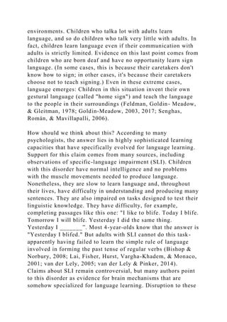 environments. Children who talka lot with adults learn
language, and so do children who talk very little with adults. In
fact, children learn language even if their communication with
adults is strictly limited. Evidence on this last point comes from
children who are born deaf and have no opportunity learn sign
language. (In some cases, this is because their caretakers don't
know how to sign; in other cases, it's because their caretakers
choose not to teach signing.) Even in these extreme cases,
language emerges: Children in this situation invent their own
gestural language (called "home sign") and teach the language
to the people in their surroundings (Feldman, Goldin- Meadow,
& Gleitman, 1978; Goldin-Meadow, 2003, 2017; Senghas,
Román, & Mavillapalli, 2006).
How should we think about this? According to many
psychologists, the answer lies in highly sophisticated learning
capacities that have specifically evolved for language learning.
Support for this claim comes from many sources, including
observations of specific-language impairment (SLI). Children
with this disorder have normal intelligence and no problems
with the muscle movements needed to produce language.
Nonetheless, they are slow to learn language and, throughout
their lives, have difficulty in understanding and producing many
sentences. They are also impaired on tasks designed to test their
linguistic knowledge. They have difficulty, for example,
completing passages like this one: "I like to blife. Today I blife.
Tomorrow I will blife. Yesterday I did the same thing.
Yesterday I _______”. Most 4-year-olds know that the answer is
"Yesterday I blifed." But adults with SLI cannot do this task-
apparently having failed to learn the simple rule of language
involved in forming the past tense of regular verbs (Bishop &
Norbury, 2008; Lai, Fisher, Hurst, Vargha-Khadem, & Monaco,
2001; van der Lely, 2005; van der Lely & Pinker, 2014).
Claims about SLI remain controversial, but many authors point
to this disorder as evidence for brain mechanisms that are
somehow specialized for language learning. Disruption to these
 