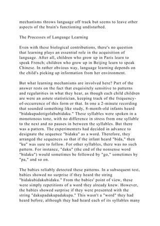 mechanisms throws language off track but seems to leave other
aspects of the brain's functioning undisturbed.
The Processes of Language Learning
Even with these biological contributions, there's no question
that learning plays an essential role in the acquisition of
language. After all, children who grow up in Paris learn to
speak French; children who grow up in Beijing learn to speak
Chinese. In rather obvious way, language learning depends on
the child's picking up information from her environment.
But what learning mechanisms are involved here? Part of the
answer rests on the fact that exquisitely sensitive to patterns
and regularities in what they hear, as though each child children
are were an astute statistician, keeping track of the frequency-
of-occurrence of this form or that. In one a 2-minute recording
that sounded something like study, 8-month-old infants heard
"bidakupadotigolabubidaku." These syllables were spoken in a
monotonous tone, with no difference in stress from one syllable
to the next and no pauses in between the syllables. But there
was a pattern. The experimenters had decided in advance to
designate the sequence "bidaku" as a word. Therefore, they
arranged the sequences so that if the infant heard "bida," then
"ku" was sure to follow. For other syllables, there was no such
pattern. For instance, "daku" (the end of the nonsense word
"bidaku") would sometimes be followed by "go," sometimes by
"pa," and so on.
The babies reliably detected these patterns. In a subsequent test,
babies showed no surprise if they heard the string
"bidakubidakubidaku." From the babies' point of view, these
were simply repetitions of a word they already knew. However,
the babies showed surprise if they were presented with the
string "dakupadakupadakupa." This wasn't a "word" they had
heard before, although they had heard each of its syllables many
 