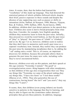 times. It seems, then, that the babies had learned the
"vocabulary" of this made-up language. They had detected the
statistical pattern of which syllables followed which, despite
their brief, passive exposure to these sounds and despite the
absence of any supporting cues such as pauses or shifts in
intonation (Aslin, Saffran, & Newport, 1998; Marcus, Vijayan,
Rao, & Vishton, 1999; Saffran, 2003; Xu & Garcia, 2008).
In addition, children don't just detect patterns in the speech they
hear. Children also seem to derive broad principles from what
they hear. Consider, for example, how English-speaking
children they memorize learn to form the past tense. Initially,,
they proceed in a word-by-word fashion, so that the past tense
of "play" is "played," the past tense of "climb" is "climbed,"
and so on. By age 3 or so, however, children seem to realize
that they don't have to memorize each word's past tense as a
separate vocabulary item. Instead, they realize they can produce
the past tense by manipulating morphemes-that is, by adding the
"-ed" ending onto a word. This is, of course, an important
discovery for children, because this principle allows them to
generate the past tense for many new verbs. including verbs
they've never encountered before.
However, children over-rely on this pattern, and their speech at
this age contains "Yesterday I runned." The goed" or
overregularization errors: thing happens with other morphemes,
so that children of this age also overgeneralize their use They
say things like "Yesterday we same of the plural ending-they
say things like, "I have two foots" or "I lost three tooths"
(Marcus et al., 1992). They also generalize the use of
contractions; having heard "she isn't" and "you aren't," they say
things like "I amn't."
It seems, then, that children (even young infants) are keenly
sensitive to patterns in the language that they're learning, and
they're able to figure out the (sometimes rather abstract)
principles that govern these patterns. In addition, language
 