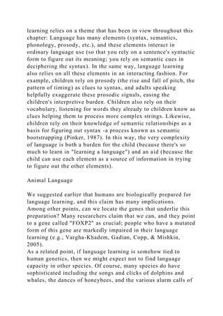 learning relies on a theme that has been in view throughout this
chapter: Language has many elements (syntax, semantics,
phonology, prosody, etc.), and these elements interact in
ordinary language use (so that you rely on a sentence's syntactic
form to figure out its meaning; you rely on semantic cues in
deciphering the syntax). In the same way, language learning
also relies on all these elements in an interacting fashion. For
example, children rely on prosody (the rise and fall of pitch, the
pattern of timing) as clues to syntax, and adults speaking
helpfully exaggerate these prosodic signals, easing the
children's interpretive burden. Children also rely on their
vocabulary, listening for words they already to children know as
clues helping them to process more complex strings. Likewise,
children rely on their knowledge of semantic relationships as a
basis for figuring out syntax -a process known as semantic
bootstrapping (Pinker, 1987). In this way, the very complexity
of language is both a burden for the child (because there's so
much to learn in "learning a language") and an aid (because the
child can use each element as a source of information in trying
to figure out the other elements).
Animal Language
We suggested earlier that humans are biologically prepared for
language learning, and this claim has many implications.
Among other points, can we locate the genes that underlie this
preparation? Many researchers claim that we can, and they point
to a gene called "FOXP2" as crucial; people who have a mutated
form of this gene are markedly impaired in their language
learning (e.g., Vargha-Khadem, Gadian, Copp, & Mishkin,
2005).
As a related point, if language learning is somehow tied to
human genetics, then we might expect not to find language
capacity in other species. Of course, many species do have
sophisticated including the songs and clicks of dolphins and
whales, the dances of honeybees, and the various alarm calls of
 