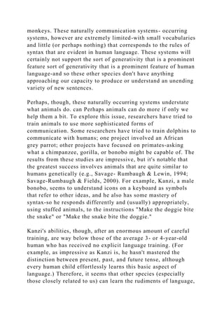 monkeys. These naturally communication systems- occurring
systems, however are extremely limited-with small vocabularies
and little (or perhaps nothing) that corresponds to the rules of
syntax that are evident in human language. These systems will
certainly not support the sort of generativity that is a prominent
feature sort of generativity that is a prominent feature of human
language-and so these other species don't have anything
approaching our capacity to produce or understand an unending
variety of new sentences.
Perhaps, though, these naturally occurring systems understate
what animals do. can Perhaps animals can do more if only we
help them a bit. To explore this issue, researchers have tried to
train animals to use more sophisticated forms of
communication. Some researchers have tried to train dolphins to
communicate with humans; one project involved an African
grey parrot; other projects have focused on primates-asking
what a chimpanzee, gorilla, or bonobo might be capable of. The
results from these studies are impressive, but it's notable that
the greatest success involves animals that are quite similar to
humans genetically (e.g., Savage- Rumbaugh & Lewin, 1994;
Savage-Rumbaugh & Fields, 2000). For example, Kanzi, a male
bonobo, seems to understand icons on a keyboard as symbols
that refer to other ideas, and he also has some mastery of
syntax-so he responds differently and (usually) appropriately,
using stuffed animals, to the instructions "Make the doggie bite
the snake" or "Make the snake bite the doggie."
Kanzi's abilities, though, after an enormous amount of careful
training, are way below those of the average 3- or 4-year-old
human who has received no explicit language training. (For
example, as impressive as Kanzi is, he hasn't mastered the
distinction between present, past, and future tense, although
every human child effortlessly learns this basic aspect of
language.) Therefore, it seems that other species (especially
those closely related to us) can learn the rudiments of language,
 