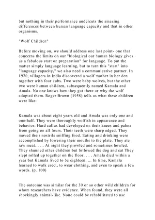 but nothing in their performance undercuts the amazing
differences between human language capacity and that in other
organisms.
"Wolf Children"
Before moving on, we should address one last point- one that
concerns the limits on our "biological our human biology gives
us a fabulous start on preparation" for language. To put the
matter simply language learning, but to turn this "start" into
"language capacity," we also need a communicative partner. In
1920, villagers in India discovered a wolf mother in her den
together with four cubs. Two were baby wolves, but the other
two were human children, subsequently named Kamala and
Amala. No one knows how they got there or why the wolf
adopted them. Roger Brown (1958) tells us what these children
were like:
Kamala was about eight years old and Amala was only one and
one-half. They were thoroughly wolfish in appearance and
behavior: Hard callus had developed on their knees and palms
from going on all fours. Their teeth were sharp edged. They
moved their nostrils sniffing food. Eating and drinking were
accomplished by lowering their mouths to the plate. They ate
raw meat. . . . At night they prowled and sometimes howled.
They shunned other children but followed the dog and cat They
slept rolled up together on the floor. . . . Amala died within a
year but Kamala lived to be eighteen. ... In time, Kamala
learned to walk erect, to wear clothing, and even to speak a few
words. (p. 100)
The outcome was similar for the 30 or so other wild children for
whom researchers have evidence. When found, they were all
shockingly animal-like. None could be rehabilitated to use
 