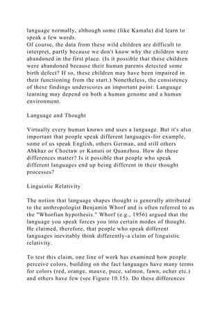 language normally, although some (like Kamala) did learn to
speak a few words.
Of course, the data from these wild children are difficult to
interpret, partly because we don't know why the children were
abandoned in the first place. (Is it possible that these children
were abandoned because their human parents detected some
birth defect? If so, these children may have been impaired in
their functioning from the start.) Nonetheless, the consistency
of these findings underscores an important point: Language
learning may depend on both a human genome and a human
environment.
Language and Thought
Virtually every human knows and uses a language. But it's also
important that people speak different languages-for example,
some of us speak English, others German, and still others
Abkhaz or Choctaw or Kanuri or Quanzhou. How do these
differences matter? Is it possible that people who speak
different languages end up being different in their thought
processes?
Linguistic Relativity
The notion that language shapes thought is generally attributed
to the anthropologist Benjamin Whorf and is often referred to as
the "Whorfian hypothesis." Whorf (e.g., 1956) argued that the
language you speak forces you into certain modes of thought.
He claimed, therefore, that people who speak different
languages inevitably think differently-a claim of linguistic
relativity.
To test this claim, one line of work has examined how people
perceive colors, building on the fact languages have many terms
for colors (red, orange, mauve, puce, salmon, fawn, ocher etc.)
and others have few (see Figure 10.15). Do these differences
 