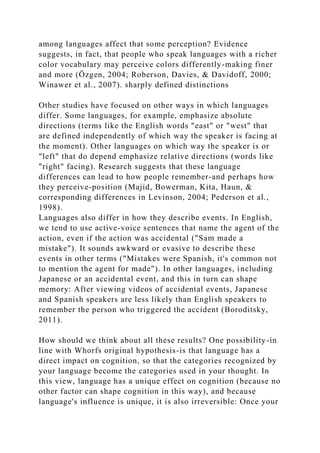 among languages affect that some perception? Evidence
suggests, in fact, that people who speak languages with a richer
color vocabulary may perceive colors differently-making finer
and more (Özgen, 2004; Roberson, Davies, & Davidoff, 2000;
Winawer et al., 2007). sharply defined distinctions
Other studies have focused on other ways in which languages
differ. Some languages, for example, emphasize absolute
directions (terms like the English words "east" or "west" that
are defined independently of which way the speaker is facing at
the moment). Other languages on which way the speaker is or
"left" that do depend emphasize relative directions (words like
"right" facing). Research suggests that these language
differences can lead to how people remember-and perhaps how
they perceive-position (Majid, Bowerman, Kita, Haun, &
corresponding differences in Levinson, 2004; Pederson et al.,
1998).
Languages also differ in how they describe events. In English,
we tend to use active-voice sentences that name the agent of the
action, even if the action was accidental ("Sam made a
mistake"). It sounds awkward or evasive to describe these
events in other terms ("Mistakes were Spanish, it's common not
to mention the agent for made"). In other languages, including
Japanese or an accidental event, and this in turn can shape
memory: After viewing videos of accidental events, Japanese
and Spanish speakers are less likely than English speakers to
remember the person who triggered the accident (Boroditsky,
2011).
How should we think about all these results? One possibility-in
line with Whorfs original hypothesis-is that language has a
direct impact on cognition, so that the categories recognized by
your language become the categories used in your thought. In
this view, language has a unique effect on cognition (because no
other factor can shape cognition in this way), and because
language's influence is unique, it is also irreversible: Once your
 