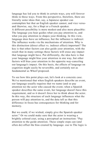 language has led you to think in certain ways, you will forever
think in those ways. From this perspective, therefore, there are
literally some ideas that, say, a Japanese speaker can
contemplate but that an English speaker cannot, and vice versa-
and likewise, say, for a Hopi or a French speaker.
A different possibility is more modest-and also more plausible:
The language you hear guides what you pay attention to, and
what you pay attention to shapes your thinking. In this view,
language does have an influence, but the influence is indirect:
The influence works via the mechanisms of attention. Why is
this distinction (direct effect vs. indirect effect) important? The
key is that other factors can also guide your attention, with the
result that in many settings these factors will erase any impact
that language might have. Put differently, the idea here is that
your language might bias your attention in one way, but other
factors will bias your attention in the opposite way-canceling
out language's impact. On this basis, the effects of language on
cognition might easily be reversible, and certainly not as
fundamental as Whorf proposed.
To see how this point plays out, let's look at a concrete case.
We've mentioned that when English speakers describe an event,
our language usually requires that we name (and so pay
attention to) the actor who caused the event; when a Spanish
speaker describes the same event, her language doesn't have this
requirement, and so it doesn't force her to think about the actor.
In this way, the structure of each language influences what the
person will pay attention to, and the data tell us that this
difference in focus has consequences for thinking and for
memory.
But we could, if we wished, simply give the Spanish speaker
actor." Or we could make sure that the actor is wearing a
brightly colored coat, using a perceptual an instruction: "Pay
attention to the guide attention. These simple steps can (and
often do) offset the bias created by language. cue to The logic is
 