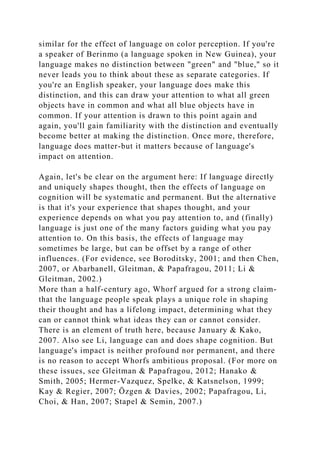 similar for the effect of language on color perception. If you're
a speaker of Berinmo (a language spoken in New Guinea), your
language makes no distinction between "green" and "blue," so it
never leads you to think about these as separate categories. If
you're an English speaker, your language does make this
distinction, and this can draw your attention to what all green
objects have in common and what all blue objects have in
common. If your attention is drawn to this point again and
again, you'll gain familiarity with the distinction and eventually
become better at making the distinction. Once more, therefore,
language does matter-but it matters because of language's
impact on attention.
Again, let's be clear on the argument here: If language directly
and uniquely shapes thought, then the effects of language on
cognition will be systematic and permanent. But the alternative
is that it's your experience that shapes thought, and your
experience depends on what you pay attention to, and (finally)
language is just one of the many factors guiding what you pay
attention to. On this basis, the effects of language may
sometimes be large, but can be offset by a range of other
influences. (For evidence, see Boroditsky, 2001; and then Chen,
2007, or Abarbanell, Gleitman, & Papafragou, 2011; Li &
Gleitman, 2002.)
More than a half-century ago, Whorf argued for a strong claim-
that the language people speak plays a unique role in shaping
their thought and has a lifelong impact, determining what they
can or cannot think what ideas they can or cannot consider.
There is an element of truth here, because January & Kako,
2007. Also see Li, language can and does shape cognition. But
language's impact is neither profound nor permanent, and there
is no reason to accept Whorfs ambitious proposal. (For more on
these issues, see Gleitman & Papafragou, 2012; Hanako &
Smith, 2005; Hermer-Vazquez, Spelke, & Katsnelson, 1999;
Kay & Regier, 2007; Özgen & Davies, 2002; Papafragou, Li,
Choi, & Han, 2007; Stapel & Semin, 2007.)
 