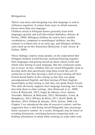 Bilingualism
There's one more-and intriguing-way that language is said to
influence cognition. It comes from cases in which someone
knows more than one language.
Children raised in bilingual homes generally learn both
languages quickly and well (Kovelman Shalinksy, Berens, &
Petitto, 2008). Bilingual children do tend to have smaller
vocabularies, compared to monolingual children, but this
contrast is evident only at an early age, and bilingual children
soon catch up on this dimension (Bialystok, Craik, Green, &
Gollan, 2009).
These findings surprise many people, on the expectation that
bilingual children would become confused-blurring together
their languages and getting mixed up about which words and
which rules belong in each language. But this confusion seems
not to occur. In fact, children who are raised bilingually seem to
develop skills that specifically help them avoid this sort of
confusion-so that they develop a skill of (say) turning off their
French-based habits in this setting so that they can speak
uncompromised English, and then turning off their English-
based habits in that setting so that they can speak fluent French.
This skill obviously supports their language learning, but it may
also help them in other settings. (See Bialystok et al., 2009;
Calvo & Bialystok, 2013; Engel de Abreau, Cruz- Santos,
Tourinho, Martion, & Bialystok, 2012; Hernández, Costa, &
Humphreys, 2012; Hilchey & Klein, 2011; Kroll, Bobb, &
Hoshino, 2014; Pelham & Abrams, 2014; Zelazo, 2006.) In
Chapter 5 we introduced the idea of executive control, and the
suggestion here is that being raised bilingually may encourage
better executive control. As a result, bilinguals may be better at
avoiding distraction, switching between competing tasks, or
holding information in mind while working on some other task.
 