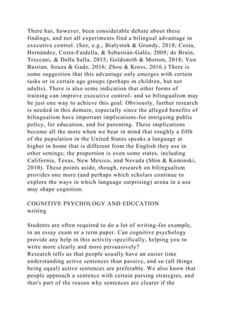 There has, however, been considerable debate about these
findings, and not all experiments find a bilingual advantage in
executive control. (See, e.g., Bialystok & Grundy, 2018; Costa,
Hernández, Costa-Faidella, & Sebastián-Galés, 2009; de Bruin,
Treccani, & Della Salla, 2015; Goldsmith & Morton, 2018; Von
Bastian, Souza & Gade, 2016; Zhou & Kross, 2016.) There is
some suggestion that this advantage only emerges with certain
tasks or in certain age groups (perhaps in children, but not
adults). There is also some indication that other forms of
training can improve executive control- and so bilingualism may
be just one way to achieve this goal. Obviously, further research
is needed in this domain, especially since the alleged benefits of
bilingualism have important implications-for intriguing public
policy, for education, and for parenting. These implications
become all the more when we bear in mind that roughly a fifth
of the population in the United States speaks a language at
higher in home that is different from the English they use in
other settings; the proportion is even some states, including
California, Texas, New Mexico, and Nevada (Shin & Kominski,
2010). These points aside, though, research on bilingualism
provides one more (and perhaps which scholars continue to
explore the ways in which language surprising) arena in a use
may shape cognition.
COGNITIVE PSYCHOLOGY AND EDUCATION
writing
Students are often required to do a lot of writing-for example,
in an essay exam or a term paper. Can cognitive psychology
provide any help in this activity-specifically, helping you to
write more clearly and more persuasively?
Research tells us that people usually have an easier time
understanding active sentences than passive, and so (all things
being equal) active sentences are preferable. We also know that
people approach a sentence with certain parsing strategies, and
that's part of the reason why sentences are clearer if the
 