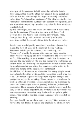 structure of the sentence is laid out early, with the details
following, rather than the other way around. Some guidelines
refer to this as an advantage for "right-branching sentences"
rather than "left-branching sentences." The idea here is that the
"branches" represent the syntactic and semantic complexity, and
you want that complexity to arrive late, after the base structure
is established.
By the same logic, lists are easier to understand if they arrive
late in the sentence ("I went to the store with Juan, Fred,
George, Sue, and Judy") than arriving early ("Juan, Fred,
George, Sue, Judy, and I went to the store") before the
structure. so that they can be fitted into the structure, rather
Readers are also helped by occasional words or phrases that
signal the flow of ideas in the material they're reading.
Sentences that begin "In contrast," or "Similarly," or
"However," provide the reader with some advance warning
about what's coming up and how it's related to the ideas covered
so far. This warning, in turn, makes it easier for the reader to
see how the new material fits into the framework established up
to that point. The warning also requires the writer to think about
these relationships, and often that encourages the writer to do
some fine-tuning of the sequence of sentences!
In addition, it's important to remember that many people speak
more clearly than they write, and it's interesting to ask why this
is so. One reason is prosody-the pattern of pitch changes and
pauses that we use in speaking. These cannot be reproduced in
writing-although prosodic cues can sometimes be mimicked by
the use of commas (to indicate pauses) or italics (to indicate
emphasis). These aspects of print can certainly be overused, but
they are in all cases important, and writers should probably pay
more attention to them than they do-in order to gain in print
some of the benefits that (in spoken language) are provided by
prosody.
But how should you use these cues correctly? One option is to
rely on the fact that as listeners and speakers we all know how
 