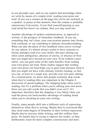 to use prosodic cues, and we can exploit that knowledge when
we write by means of a simple trick: reading your prose out
loud. If you see a comma on the page but you're not inclined, as
a speaker, to pause at that moment, then the comma is probably
unnecessary Conversely, if you find yourself pausing as you
read aloud but there's no comma, then you may need one.
Another advantage of spoken communication, as opposed to
written, is the prospect of immediate feedback. If you say
something that isn't clear, your conversation partner may frown,
look confused, or say something to indicate misunderstanding.
What can take the place of this feedback when you're writing?
As one option, it's almost always useful to have someone (a
friend, perhaps) read over your drafts; this peer editing can
often catch ambiguities, absence of clarity, or absence of flow
that you might have missed on your own. Even without a peer
editor, you can gain some of the same benefits from reading
your own prose out loud. Some studies suggest that reading
your own prose out loud helps you to gain some distance from it
that you might not have with ordinary (silent) reading, so that
you can, at least in a rough way, provide your own peer editing.
As a related point, we know that people routinely skip words
when they're reading (this was important in the Chapter 4
discussion of speed-reading). The skipping helps when you're
reading, but it's a problem when you're editing your own prose
(how can you edit words that you didn't even see?). It's
important, therefore that the skipping is less likely when you
read the prose out loud-another advantage of reading aloud
when you're checking on your own writing.
Finally, many people shift into a different style of expressing
themselves when they're writing. Maybe they're convinced that
they need some degree of formality in their written expression.
Maybe they're anxious while writing, and this stiffens their
prose. Or maybe they're trying to impress the reader, so they
deliberately reach for more complex constructions and more
 