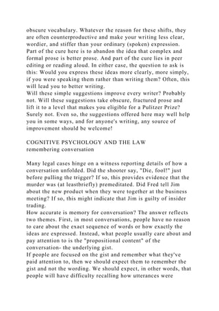 obscure vocabulary. Whatever the reason for these shifts, they
are often counterproductive and make your writing less clear,
wordier, and stiffer than your ordinary (spoken) expression.
Part of the cure here is to abandon the idea that complex and
formal prose is better prose. And part of the cure lies in peer
editing or reading aloud. In either case, the question to ask is
this: Would you express these ideas more clearly, more simply,
if you were speaking them rather than writing them? Often, this
will lead you to better writing.
Will these simple suggestions improve every writer? Probably
not. Will these suggestions take obscure, fractured prose and
lift it to a level that makes you eligible for a Pulitzer Prize?
Surely not. Even so, the suggestions offered here may well help
you in some ways, and for anyone's writing, any source of
improvement should be welcome!
COGNITIVE PSYCHOLOGY AND THE LAW
remembering conversation
Many legal cases hinge on a witness reporting details of how a
conversation unfolded. Did the shooter say, "Die, fool!" just
before pulling the trigger? If so, this provides evidence that the
murder was (at leastbriefly) premeditated. Did Fred tell Jim
about the new product when they were together at the business
meeting? If so, this might indicate that Jim is guilty of insider
trading.
How accurate is memory for conversation? The answer reflects
two themes. First, in most conversations, people have no reason
to care about the exact sequence of words or how exactly the
ideas are expressed. Instead, what people usually care about and
pay attention to is the "propositional content" of the
conversation- the underlying gist.
If people are focused on the gist and remember what they've
paid attention to, then we should expect them to remember the
gist and not the wording. We should expect, in other words, that
people will have difficulty recalling how utterances were
 