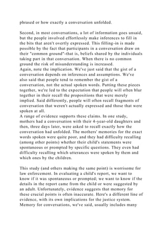 phrased or how exactly a conversation unfolded.
Second, in most conversations, a lot of information goes unsaid,
but the people involved effortlessly make inferences to fill in
the bits that aren't overtly expressed. This filling-in is made
possible by the fact that participants in a conversation draw on
their "common ground"-that is, beliefs shared by the individuals
taking part in that conversation. When there is no common
ground the risk of misunderstanding is increased.
Again, note the implication. We've just said that the gist of a
conversation depends on inferences and assumptions. We've
also said that people tend to remember the gist of a
conversation, not the actual spoken words. Putting these pieces
together, we're led to the expectation that people will often blur
together in their recall the propositions that were merely
implied. Said differently, people will often recall fragments of
conversation that weren't actually expressed and those that were
spoken at all.
A range of evidence supports these claims. In one study,
mothers had a conversation with their 4-year-old daughters and
then, three days later, were asked to recall exactly how the
conversation had unfolded. The mothers' memories for the exact
words spoken were quite poor, and they had difficulty recalling
(among other points) whether their child's statements were
spontaneous or prompted by specific questions. They even had
difficulty recalling which utterances were spoken by them and
which ones by the children.
This study (and others making the same point) is worrisome for
law enforcement. In evaluating a child's report, we want to
know if it was spontaneous or prompted; we want to know if the
details in the report came from the child or were suggested by
an adult. Unfortunately, evidence suggests that memory for
these crucial points is often inaccurate. Here's a different line of
evidence, with its own implications for the justice system.
Memory for conversations, we've said, usually includes many
 