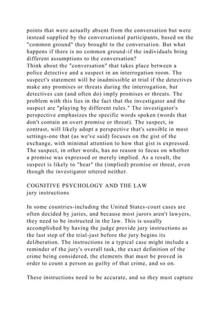 points that were actually absent from the conversation but were
instead supplied by the conversational participants, based on the
"common ground" they brought to the conversation. But what
happens if there is no common ground-if the individuals bring
different assumptions to the conversation?
Think about the "conversation" that takes place between a
police detective and a suspect in an interrogation room. The
suspect's statement will be inadmissible at trial if the detectives
make any promises or threats during the interrogation, but
detectives can (and often do) imply promises or threats. The
problem with this lies in the fact that the investigator and the
suspect are "playing by different rules." The investigator's
perspective emphasizes the specific words spoken (words that
don't contain an overt promise or threat). The suspect, in
contrast, will likely adopt a perspective that's sensible in most
settings-one that (as we've said) focuses on the gist of the
exchange, with minimal attention to how that gist is expressed.
The suspect, in other words, has no reason to focus on whether
a promise was expressed or merely implied. As a result, the
suspect is likely to "hear" the (implied) promise or threat, even
though the investigator uttered neither.
COGNITIVE PSYCHOLOGY AND THE LAW
jury instructions
In some countries-including the United States-court cases are
often decided by juries, and because most jurors aren't lawyers,
they need to be instructed in the law. This is usually
accomplished by having the judge provide jury instructions as
the last step of the trial-just before the jury begins its
deliberation. The instructions in a typical case might include a
reminder of the jury's overall task, the exact definition of the
crime being considered, the elements that must be proved in
order to count a person as guilty of that crime, and so on.
These instructions need to be accurate, and so they must capture
 