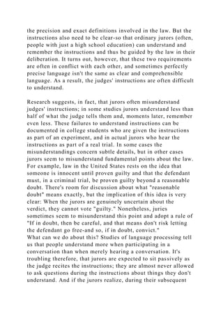 the precision and exact definitions involved in the law. But the
instructions also need to be clear-so that ordinary jurors (often,
people with just a high school education) can understand and
remember the instructions and thus be guided by the law in their
deliberation. It turns out, however, that these two requirements
are often in conflict with each other, and sometimes perfectly
precise language isn't the same as clear and comprehensible
language. As a result, the judges' instructions are often difficult
to understand.
Research suggests, in fact, that jurors often misunderstand
judges' instructions; in some studies jurors understand less than
half of what the judge tells them and, moments later, remember
even less. These failures to understand instructions can be
documented in college students who are given the instructions
as part of an experiment, and in actual jurors who hear the
instructions as part of a real trial. In some cases the
misunderstandings concern subtle details, but in other cases
jurors seem to misunderstand fundamental points about the law.
For example, law in the United States rests on the idea that
someone is innocent until proven guilty and that the defendant
must, in a criminal trial, be proven guilty beyond a reasonable
doubt. There's room for discussion about what "reasonable
doubt" means exactly, but the implication of this idea is very
clear: When the jurors are genuinely uncertain about the
verdict, they cannot vote "guilty." Nonetheless, juries
sometimes seem to misunderstand this point and adopt a rule of
"If in doubt, then be careful, and that means don't risk letting
the defendant go free-and so, if in doubt, convict."
What can we do about this? Studies of language processing tell
us that people understand more when participating in a
conversation than when merely hearing a conversation. It's
troubling therefore, that jurors are expected to sit passively as
the judge recites the instructions; they are almost never allowed
to ask questions during the instructions about things they don't
understand. And if the jurors realize, during their subsequent
 