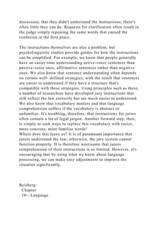 discussion, that they didn't understand the instructions, there's
often little they can do. Requests for clarification often result in
the judge simply repeating the same words that caused the
confusion in the first place.
The instructions themselves are also a problem, but
psycholinguistic studies provide guides for how the instructions
can be simplified. For example, we know that people generally
have an easier time understanding active-voice sentences than
passive-voice ones, affirmative sentences rather than negative
ones. We also know that sentence understanding often depends
on certain well- defined strategies, with the result that sentences
are easier to understand if they have a structure that's
compatible with these strategies. Using principles such as these,
a number of researchers have developed jury instructions that
still reflect the law correctly but are much easier to understand.
We also know that vocabulary matters and that language
comprehension suffers if the vocabulary is abstract or
unfamiliar. It's troubling, therefore, that instructions for juries
often contain a lot of legal jargon. Another forward step, then,
is simply to seek ways to replace this vocabulary with easier,
more concrete, more familiar words!
Where does this leave us? It is of paramount importance that
jurors understand the law; otherwise, the jury system cannot
function properly. It is therefore worrisome that jurors
comprehension of their instructions is so limited. However, it's
encouraging that by using what we know about language
processing, we can make easy adjustments to improve the
situation significantly.
Reisberg:
Chapter
10—Language
 