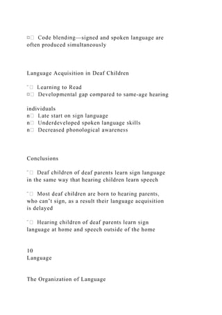—signed and spoken language are
often produced simultaneously
Language Acquisition in Deaf Children
-age hearing
individuals
Conclusions
deaf parents learn sign language
in the same way that hearing children learn speech
who can’t sign, as a result their language acquisition
is delayed
n
language at home and speech outside of the home
10
Language
The Organization of Language
 