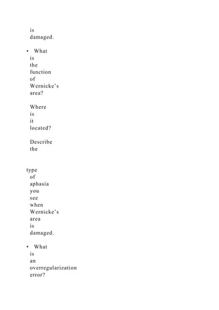 is
damaged.
• What
is
the
function
of
Wernicke’s
area?
Where
is
it
located?
Describe
the
type
of
aphasia
you
see
when
Wernicke’s
area
is
damaged.
• What
is
an
overregularization
error?
 