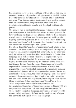 Language use involves a special type of translation. I might, for
example, want to tell you about a happy event in my life, and so
I need to translate my ideas about the event into sounds that I
can utter. You, in turn, detect those sounds and need to convert
them into some sort of comprehension. How does this
translation-from ideas to sounds, and then back to ideas-take
place?
The answer lies in the fact that language relies on well- defined
patterns-patterns in how individual words are used, patterns in
how words are put together into phrases. I follow those patterns
when I express my ideas, and the same patterns guide you in
figuring out what I just said. In essence, then, we're both using
the same "codebook" with the result that (most of the time) you
can understand my messages, and I yours.
But where does this "codebook" come from? And what's in the
codebook? More concretely, what are the patterns of English (or
whatever language you speak) that-apparently-we all know and
use? As a first step toward tackling these issues, let's note that
language has a well-defined structure, as depicted in Figure
10.1. At the highest level of the structure (not shown in the
figure) are the ideas intended by the speaker, or the ideas that
the listener derives from the input. These ideas are typically
expressed in sentences-coherent sequences of words that
express the speaker's intended meaning. Sentences, in turn, are
composed of phrases, which are composed of words. Words are
composed of morphemes, the smallest language units that carry
meaning. Some morphemes, like "umpire" or "talk," are units
that can stand alone, and they usually refer to particular objects,
ideas, or actions. Other morphemes get "bound" onto these
"free" morphemes and add information crucial for
interpretation. Examples of bound morphemes in Figure 10.1 are
the past-tense morpheme "ed" and the plural morpheme "s."
Then, finally, in spoken language, morphemes are conveyed by
sounds called phonemes, defined as the smallest unit of sound
that serves to distinguish words in a language.
 