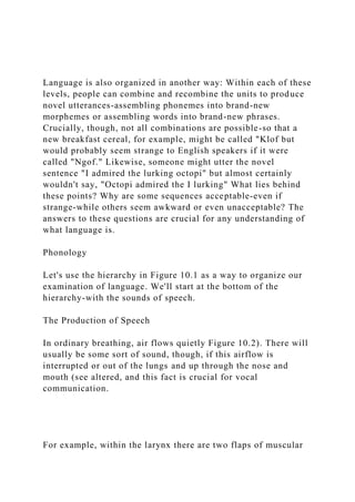 Language is also organized in another way: Within each of these
levels, people can combine and recombine the units to produce
novel utterances-assembling phonemes into brand-new
morphemes or assembling words into brand-new phrases.
Crucially, though, not all combinations are possible-so that a
new breakfast cereal, for example, might be called "Klof but
would probably seem strange to English speakers if it were
called "Ngof." Likewise, someone might utter the novel
sentence "I admired the lurking octopi" but almost certainly
wouldn't say, "Octopi admired the I lurking" What lies behind
these points? Why are some sequences acceptable-even if
strange-while others seem awkward or even unacceptable? The
answers to these questions are crucial for any understanding of
what language is.
Phonology
Let's use the hierarchy in Figure 10.1 as a way to organize our
examination of language. We'll start at the bottom of the
hierarchy-with the sounds of speech.
The Production of Speech
In ordinary breathing, air flows quietly Figure 10.2). There will
usually be some sort of sound, though, if this airflow is
interrupted or out of the lungs and up through the nose and
mouth (see altered, and this fact is crucial for vocal
communication.
For example, within the larynx there are two flaps of muscular
 